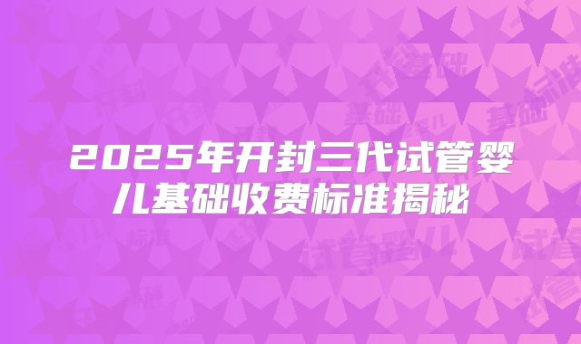 2025年开封三代试管婴儿基础收费标准揭秘