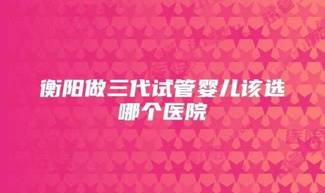 衡阳做三代试管婴儿该选哪个医院