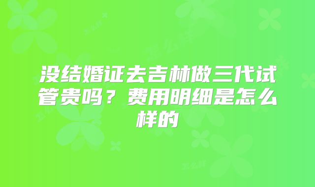 没结婚证去吉林做三代试管贵吗？费用明细是怎么样的