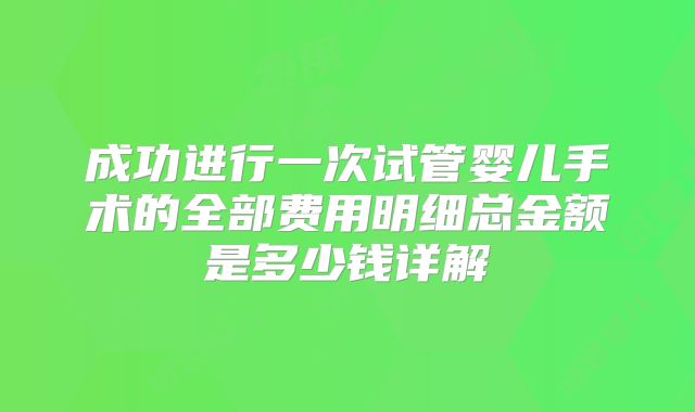 成功进行一次试管婴儿手术的全部费用明细总金额是多少钱详解
