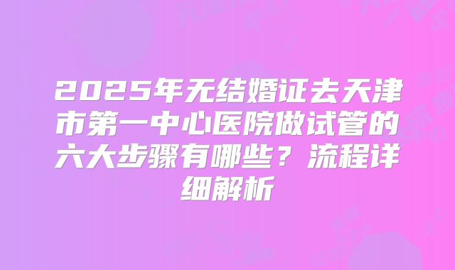 2025年无结婚证去天津市第一中心医院做试管的六大步骤有哪些?流程详细解析
