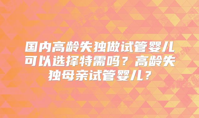 国内高龄失独做试管婴儿可以选择特需吗？高龄失独母亲试管婴儿？