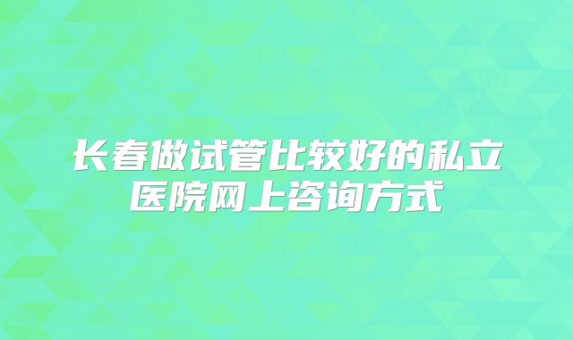 长春做试管比较好的私立医院网上咨询方式