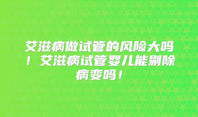 艾滋病做试管的风险大吗!艾滋病试管婴儿能剔除病变吗!