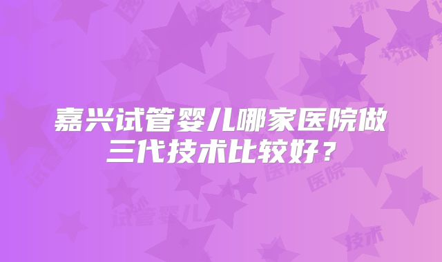 嘉兴试管婴儿哪家医院做三代技术比较好？