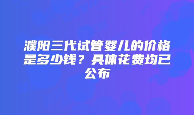 濮阳三代试管婴儿的价格是多少钱？具体花费均已公布