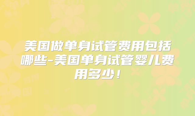 美国做单身试管费用包括哪些-美国单身试管婴儿费用多少!
