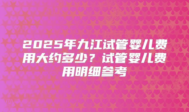 2025年九江试管婴儿费用大约多少？试管婴儿费用明细参考