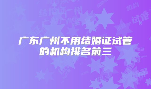 广东广州不用结婚证试管的机构排名前三