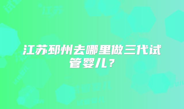 江苏邳州去哪里做三代试管婴儿？