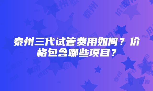 泰州三代试管费用如何？价格包含哪些项目？