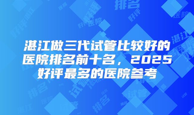湛江做三代试管比较好的医院排名前十名，2025好评最多的医院参考