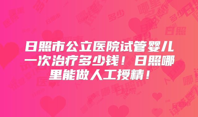 日照市公立医院试管婴儿一次治疗多少钱！日照哪里能做人工授精！