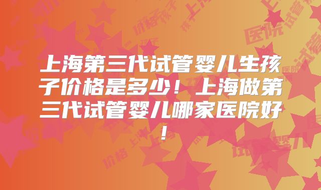 上海第三代试管婴儿生孩子价格是多少！上海做第三代试管婴儿哪家医院好！
