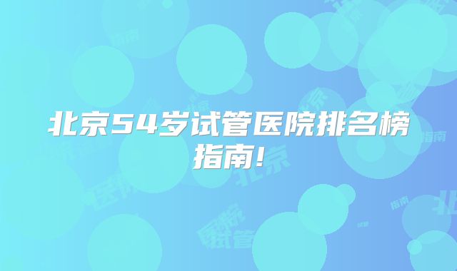 北京54岁试管医院排名榜指南!
