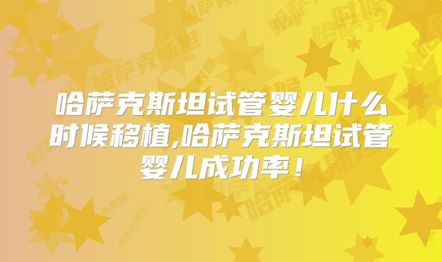 哈萨克斯坦试管婴儿什么时候移植,哈萨克斯坦试管婴儿成功率！