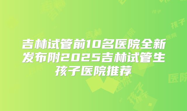 吉林试管前10名医院全新发布附2025吉林试管生孩子医院推荐