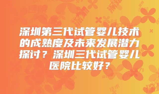 深圳第三代试管婴儿技术的成熟度及未来发展潜力探讨？深圳三代试管婴儿医院比较好？