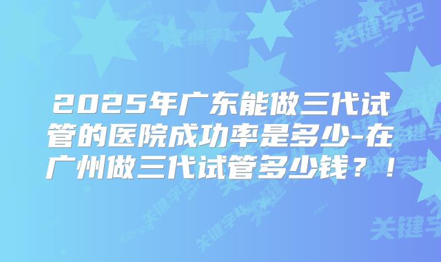 2025年广东能做三代试管的医院成功率是多少-在广州做三代试管多少钱？！