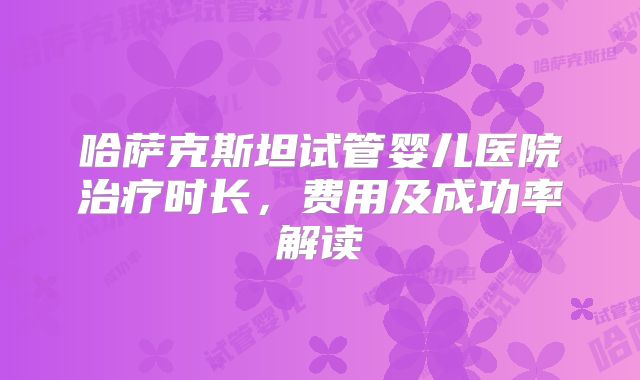 哈萨克斯坦试管婴儿医院治疗时长，费用及成功率解读