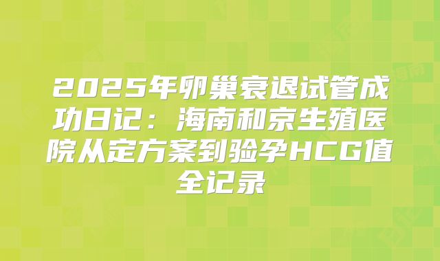 2025年卵巢衰退试管成功日记：海南和京生殖医院从定方案到验孕HCG值全记录