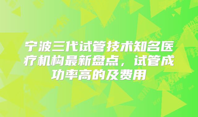 宁波三代试管技术知名医疗机构最新盘点，试管成功率高的及费用