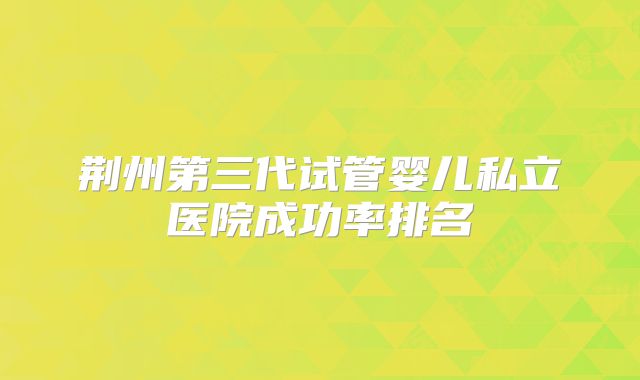 荆州第三代试管婴儿私立医院成功率排名