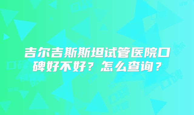 吉尔吉斯斯坦试管医院口碑好不好？怎么查询？