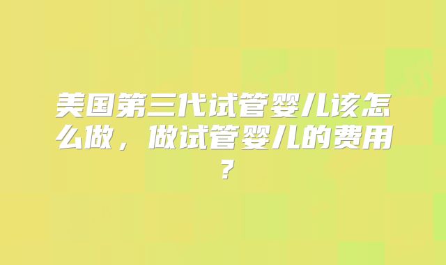 美国第三代试管婴儿该怎么做,做试管婴儿的费用?