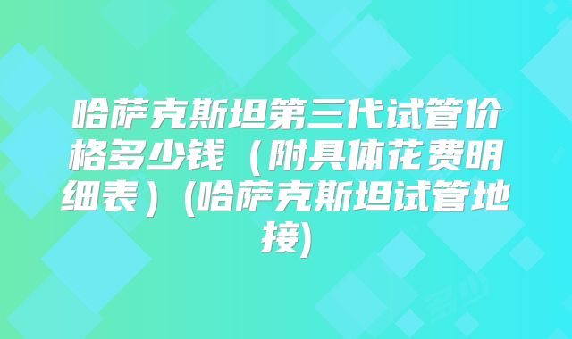 哈萨克斯坦第三代试管价格多少钱（附具体花费明细表）(哈萨克斯坦试管地接)
