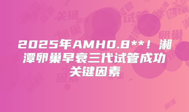 2025年AMH0.8**！湘潭卵巢早衰三代试管成功关键因素