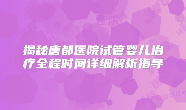 揭秘唐都医院试管婴儿治疗全程时间详细解析指导