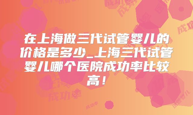 在上海做三代试管婴儿的价格是多少_上海三代试管婴儿哪个医院成功率比较高！
