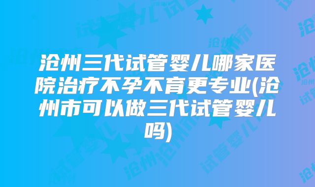 沧州三代试管婴儿哪家医院治疗不孕不育更专业(沧州市可以做三代试管婴儿吗)