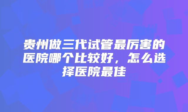 贵州做三代试管最厉害的医院哪个比较好，怎么选择医院最佳