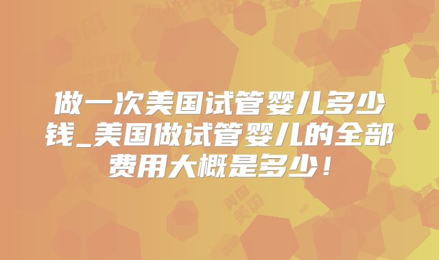 做一次美国试管婴儿多少钱_美国做试管婴儿的全部费用大概是多少！
