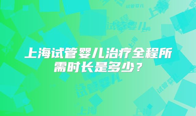 上海试管婴儿治疗全程所需时长是多少？