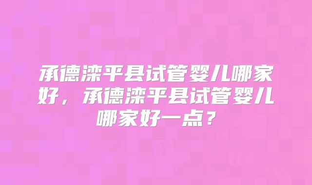 承德滦平县试管婴儿哪家好，承德滦平县试管婴儿哪家好一点？