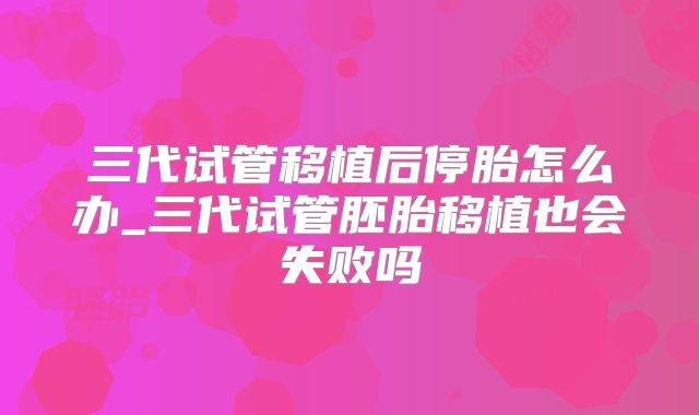 三代试管移植后停胎怎么办_三代试管胚胎移植也会失败吗