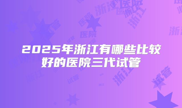 2025年浙江有哪些比较好的医院三代试管