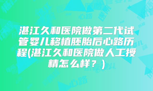 湛江久和医院做第二代试管婴儿移植胚胎后心路历程(湛江久和医院做人工授精怎么样?)