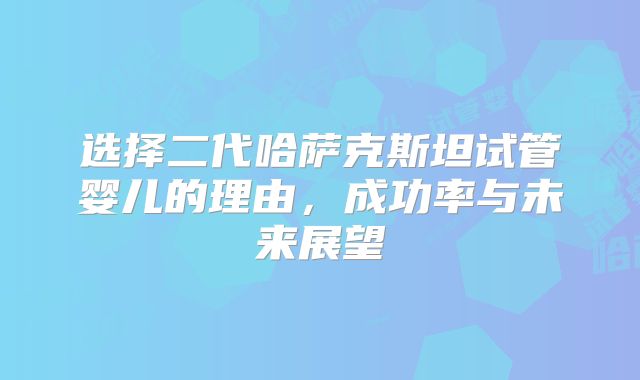 选择二代哈萨克斯坦试管婴儿的理由，成功率与未来展望