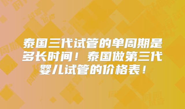 泰国三代试管的单周期是多长时间！泰国做第三代婴儿试管的价格表！