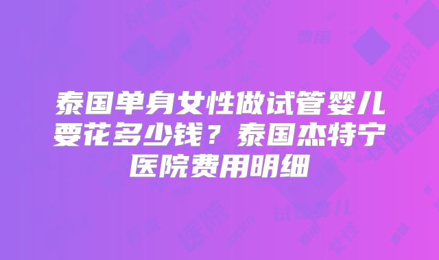 泰国单身女性做试管婴儿要花多少钱?泰国杰特宁医院费用明细