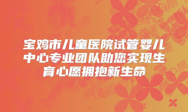 宝鸡市儿童医院试管婴儿中心专业团队助您实现生育心愿拥抱新生命