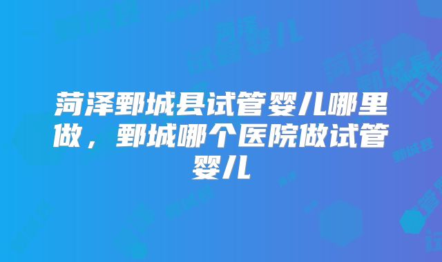 菏泽鄄城县试管婴儿哪里做，鄄城哪个医院做试管婴儿