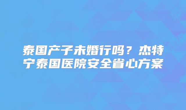 泰国产子未婚行吗？杰特宁泰国医院安全省心方案