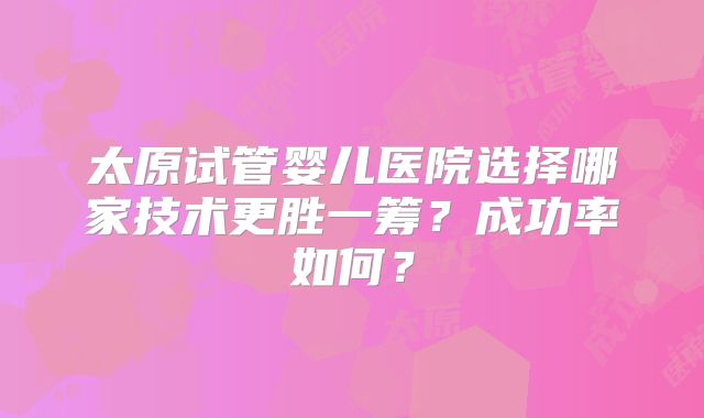 太原试管婴儿医院选择哪家技术更胜一筹？成功率如何？