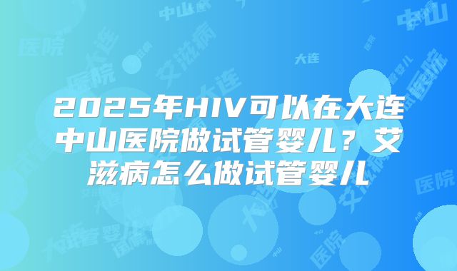 2025年HIV可以在大连中山医院做试管婴儿?艾滋病怎么做试管婴儿