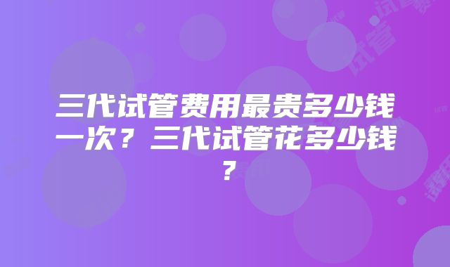 三代试管费用最贵多少钱一次？三代试管花多少钱？